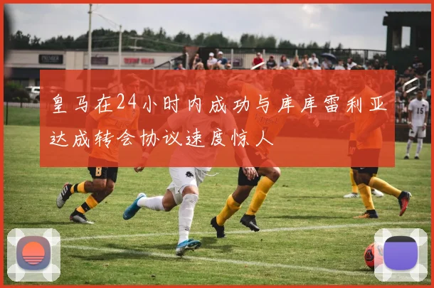 皇马在24小时内成功与库库雷利亚达成转会协议速度惊人