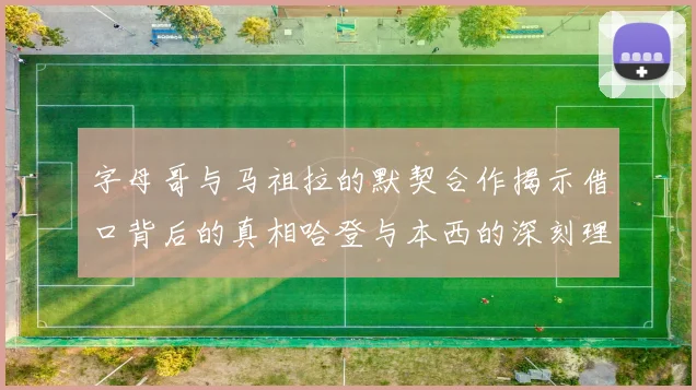 字母哥与马祖拉的默契合作揭示借口背后的真相哈登与本西的深刻理解