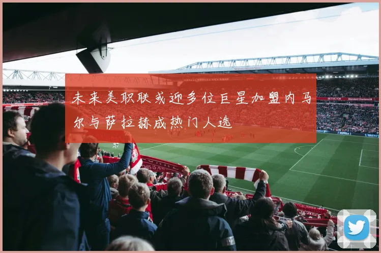 未来美职联或迎多位巨星加盟内马尔与萨拉赫成热门人选
