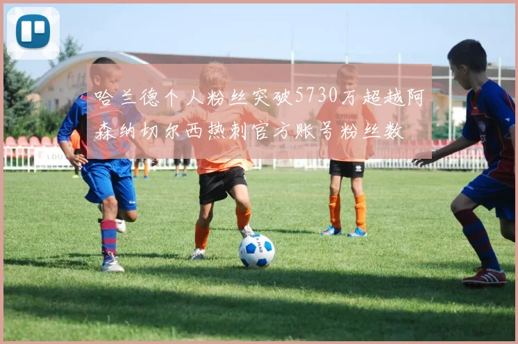 哈兰德个人粉丝突破5730万超越阿森纳切尔西热刺官方账号粉丝数