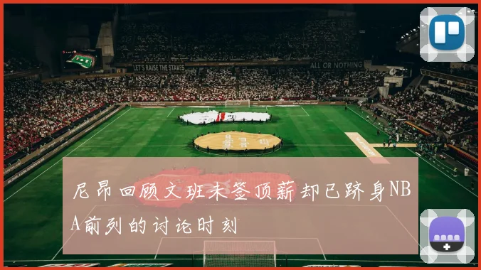 尼昂回顾文班未签顶薪却已跻身NBA前列的讨论时刻