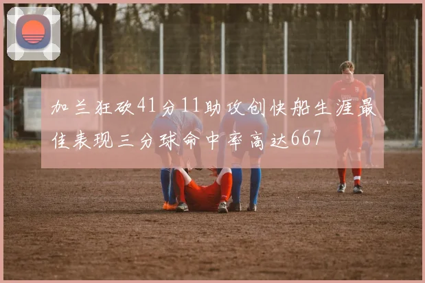 加兰狂砍41分11助攻创快船生涯最佳表现三分球命中率高达667
