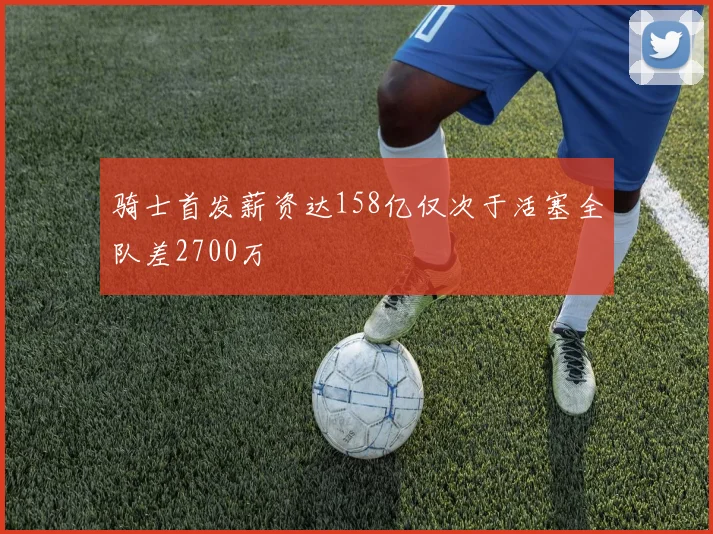 骑士首发薪资达158亿仅次于活塞全队差2700万