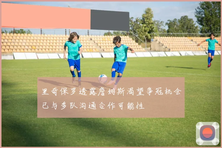 里奇保罗透露詹姆斯渴望争冠机会已与多队沟通合作可能性