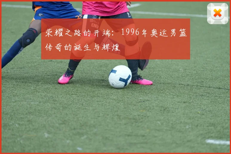 荣耀之路的开端：1996年奥运男篮传奇的诞生与辉煌