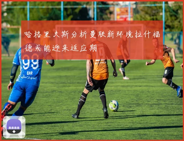 哈格里夫斯分析曼联新环境拉什福德或能迎来适应期