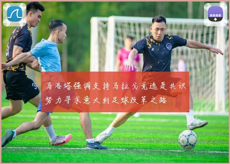 马洛塔强调支持马拉戈竞选是共识努力寻求意大利足球改革之路