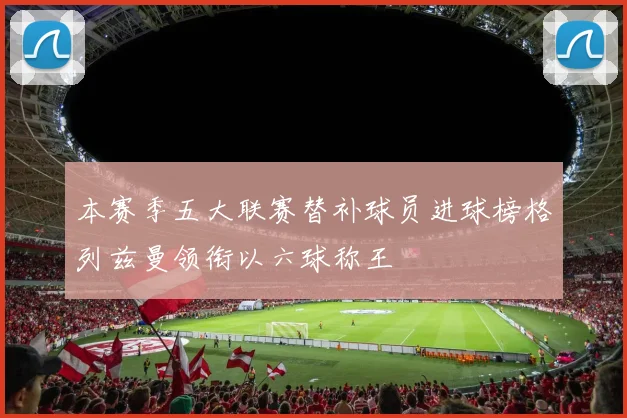本赛季五大联赛替补球员进球榜格列兹曼领衔以六球称王