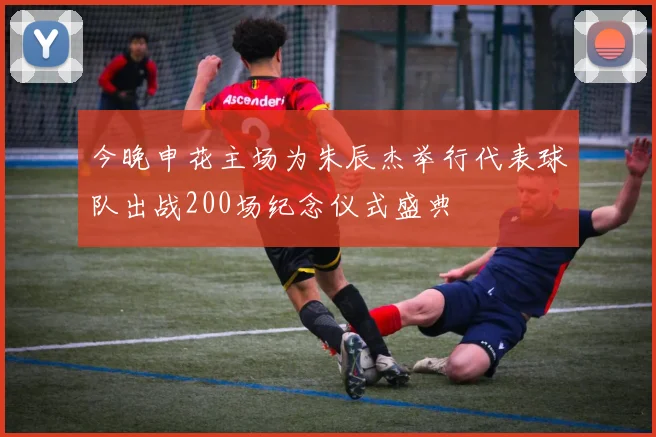 今晚申花主场为朱辰杰举行代表球队出战200场纪念仪式盛典