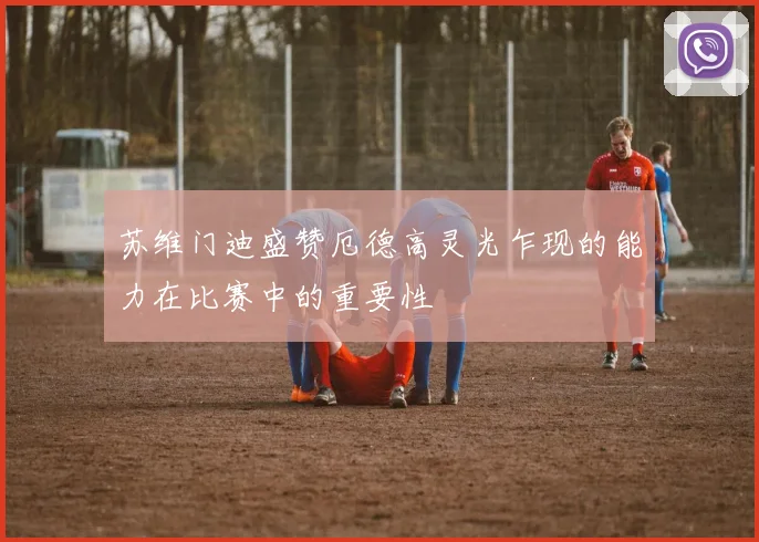 苏维门迪盛赞厄德高灵光乍现的能力在比赛中的重要性