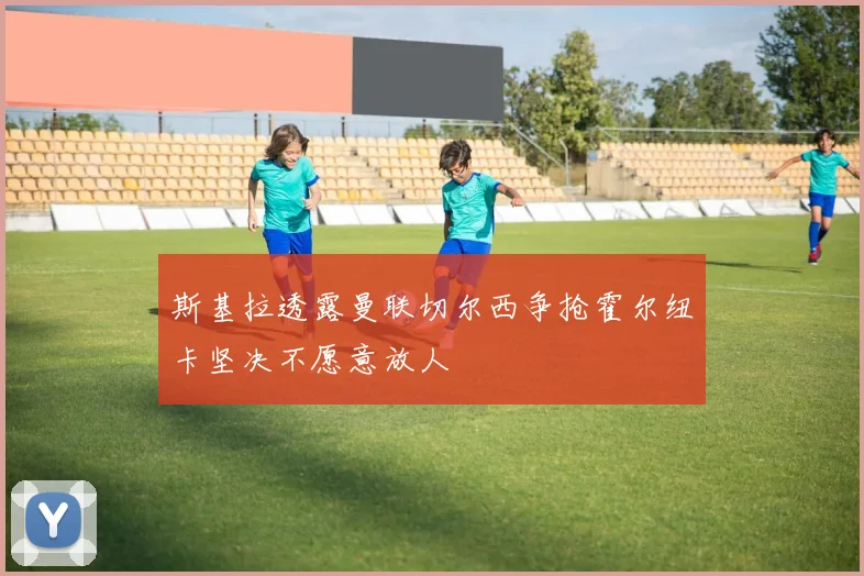 斯基拉透露曼联切尔西争抢霍尔纽卡坚决不愿意放人