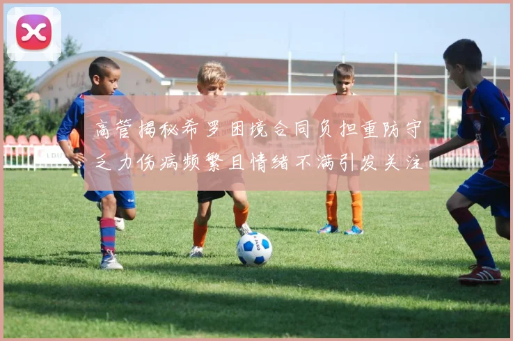 高管揭秘希罗困境合同负担重防守乏力伤病频繁且情绪不满引发关注