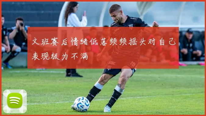文班赛后情绪低落频频摇头对自己表现极为不满