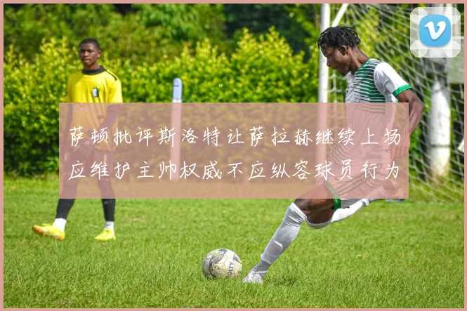 萨顿批评斯洛特让萨拉赫继续上场应维护主帅权威不应纵容球员行为