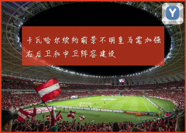 卡瓦哈尔续约前景不明皇马需加强右后卫和中卫阵容建设